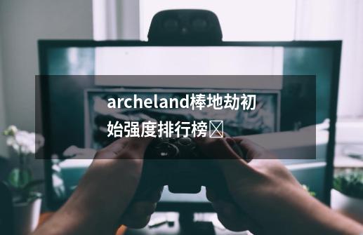 archeland棒地劫初始强度排行榜-第1张-游戏信息-龙启网