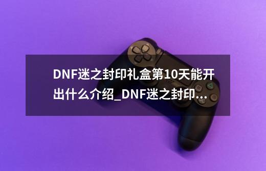 DNF迷之封印礼盒第10天能开出什么介绍_DNF迷之封印礼盒第10天能开出什么是什么-第1张-游戏信息-龙启网