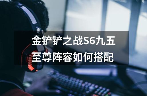 金铲铲之战S6九五至尊阵容如何搭配-第1张-游戏信息-龙启网