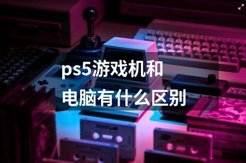ps5游戏机和电脑有什么区别-第1张-游戏信息-龙启网