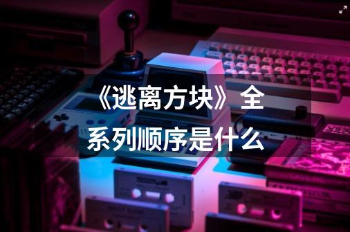 《逃离方块》全系列顺序是什么-第1张-游戏信息-龙启网