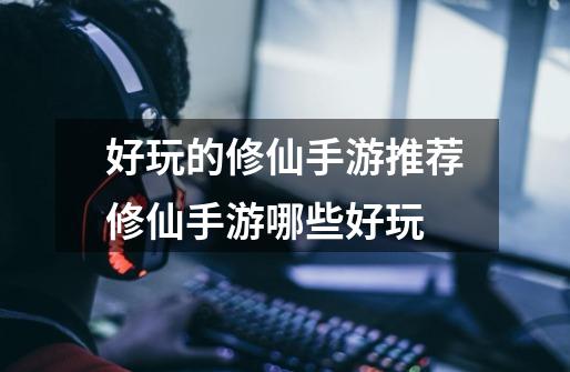 好玩的修仙手游推荐修仙手游哪些好玩-第1张-游戏信息-龙启网