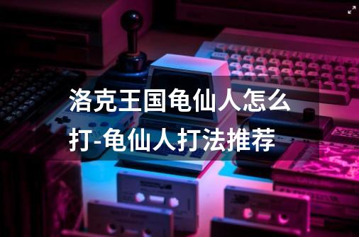 洛克王国龟仙人怎么打-龟仙人打法推荐-第1张-游戏信息-龙启网
