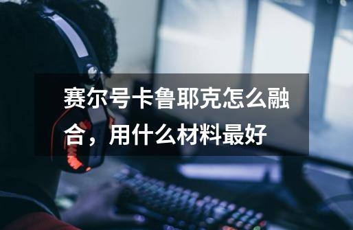 赛尔号卡鲁耶克怎么融合，用什么材料最好-第1张-游戏信息-龙启网