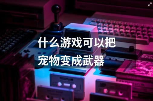 什么游戏可以把宠物变成武器-第1张-游戏信息-龙启网