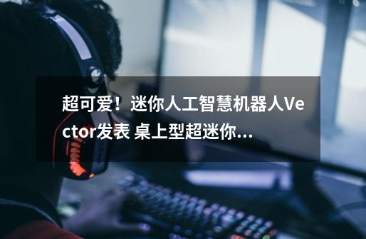 超可爱!迷你人工智慧机器人Vector发表 桌上型超迷你还兼具数位助理功能-第1张-游戏信息-龙启网