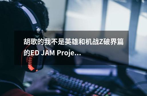 胡歌的我不是英雄和机战Z破界篇的ED JAM Project 愿い 很像,是我的错觉-第1张-游戏信息-龙启网