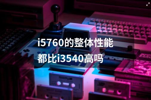 i5760的整体性能都比i3540高吗-第1张-游戏信息-龙启网