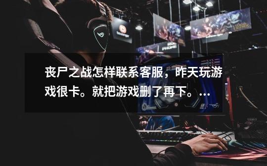 丧尸之战怎样联系客服,昨天玩游戏很卡。就把游戏删了再下。在登的时-第1张-游戏信息-龙启网
