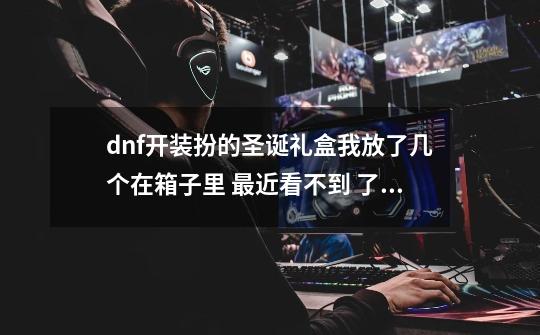 dnf开装扮的圣诞礼盒我放了几个在箱子里 最近看不到 了 是被删除了吗-第1张-游戏信息-龙启网