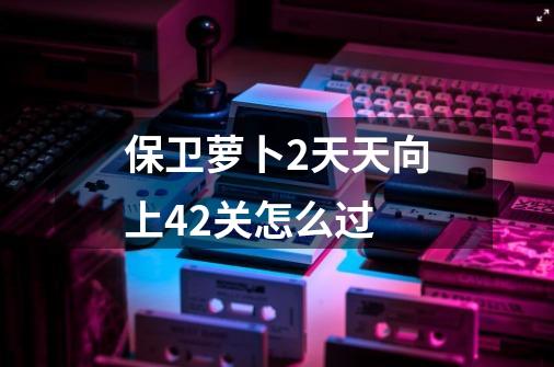 保卫萝卜2天天向上42关怎么过-第1张-游戏信息-龙启网