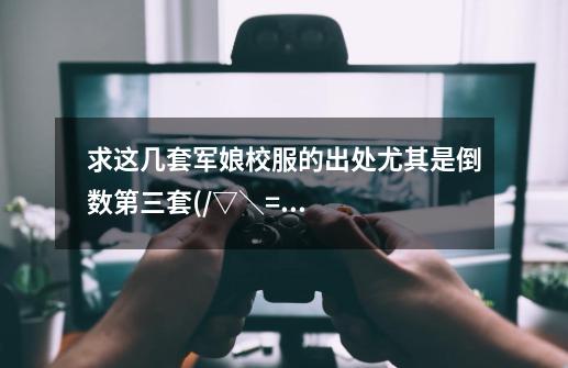 求这几套军娘校服的出处尤其是倒数第三套(/▽\=)-第1张-游戏信息-龙启网