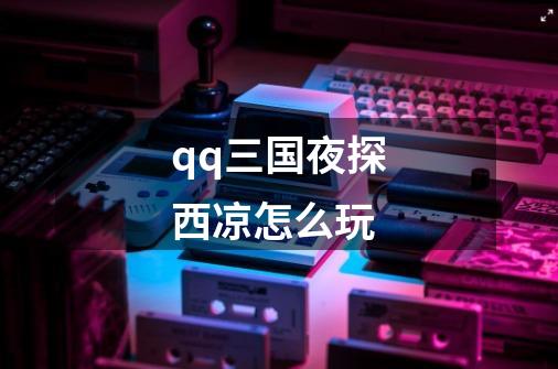 qq三国夜探西凉怎么玩-第1张-游戏信息-龙启网