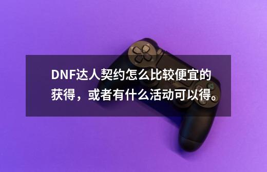 DNF达人契约怎么比较便宜的获得,或者有什么活动可以得。-第1张-游戏信息-龙启网
