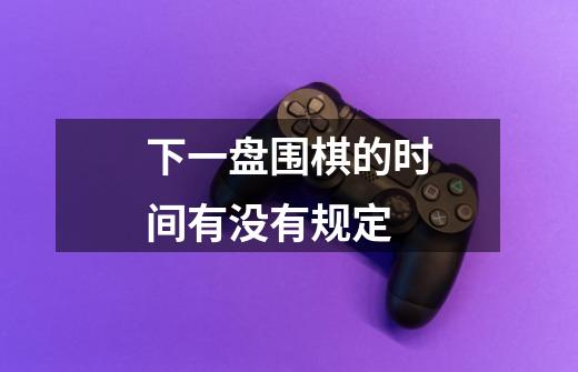 下一盘围棋的时间有没有规定-第1张-游戏信息-龙启网