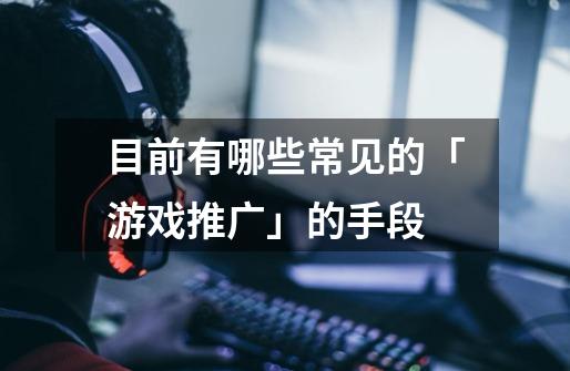 目前有哪些常见的「游戏推广」的手段-第1张-游戏信息-龙启网