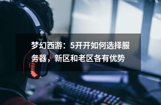 梦幻西游:5开开如何选择服务器,新区和老区各有优势-第1张-游戏信息-龙启网