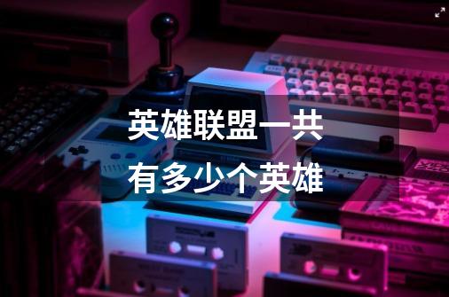 英雄联盟一共有多少个英雄-第1张-游戏信息-龙启网