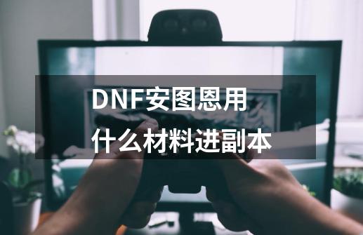 DNF安图恩用什么材料进副本-第1张-游戏信息-龙启网
