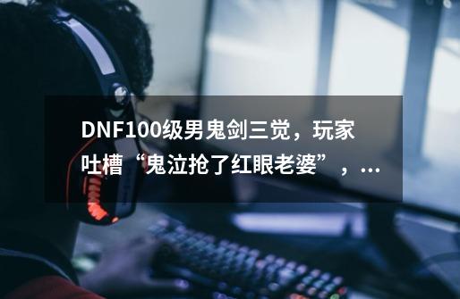 DNF100级男鬼剑三觉,玩家吐槽“鬼泣抢了红眼老婆”,如何评价-第1张-游戏信息-龙启网