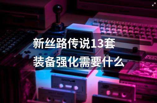 新丝路传说13套装备强化需要什么-第1张-游戏信息-龙启网