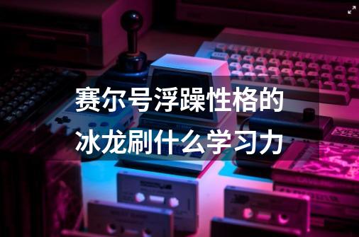 赛尔号浮躁性格的冰龙刷什么学习力-第1张-游戏信息-龙启网