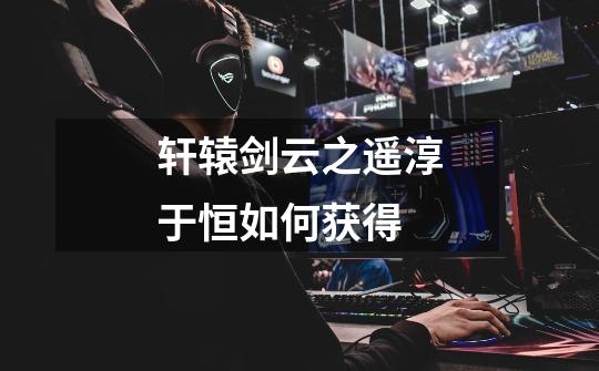 轩辕剑云之遥淳于恒如何获得-第1张-游戏信息-龙启网