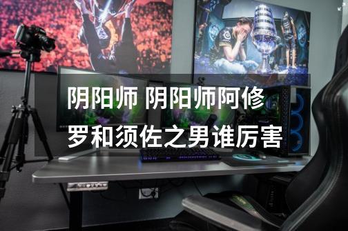 阴阳师 阴阳师阿修罗和须佐之男谁厉害-第1张-游戏信息-龙启网