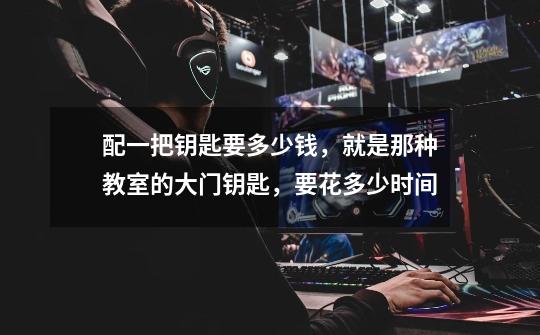 配一把钥匙要多少钱，就是那种教室的大门钥匙，要花多少时间-第1张-游戏信息-龙启网