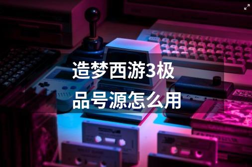 造梦西游3极品号源怎么用-第1张-游戏信息-龙启网