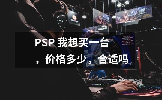 PSP 我想买一台,价格多少,合适吗-第1张-游戏信息-龙启网