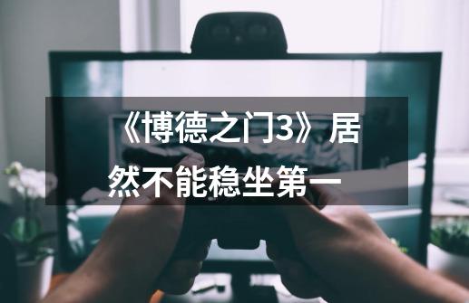 《博德之门3》居然不能稳坐第一-第1张-游戏信息-龙启网