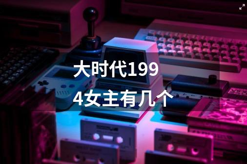 大时代1994女主有几个-第1张-游戏信息-龙启网