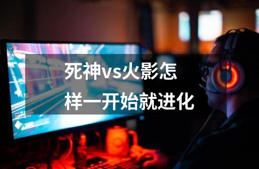 死神vs火影怎样一开始就进化-第1张-游戏信息-龙启网