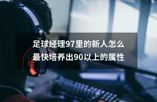 足球经理97里的新人怎么最快培养出90以上的属性-第1张-游戏信息-龙启网