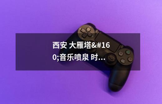 西安 大雁塔 音乐喷泉 时间-第1张-游戏信息-龙启网