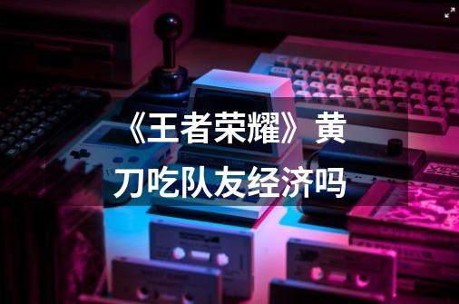 《王者荣耀》黄刀吃队友经济吗-第1张-游戏信息-龙启网