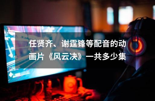 任贤齐、谢霆锋等配音的动画片《风云决》一共多少集-第1张-游戏信息-龙启网
