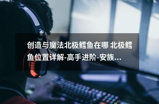 创造与魔法北极鳕鱼在哪 北极鳕鱼位置详解-高手进阶-安族网-第1张-游戏信息-龙启网