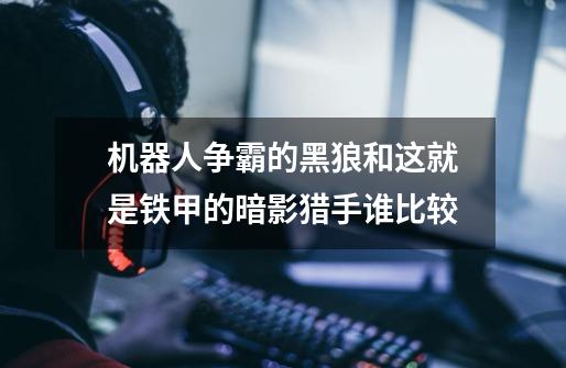 机器人争霸的黑狼和这就是铁甲的暗影猎手谁比较-第1张-游戏信息-龙启网