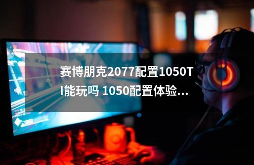 赛博朋克2077配置1050TI能玩吗 1050配置体验详解-第1张-游戏信息-龙启网