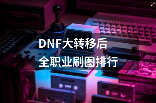DNF大转移后全职业刷图排行-第1张-游戏信息-龙启网