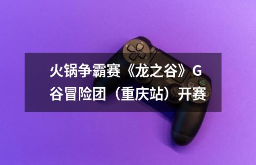 火锅争霸赛《龙之谷》G谷冒险团(重庆站)开赛-第1张-游戏信息-龙启网