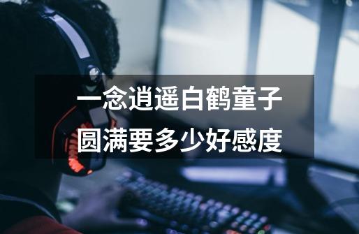 一念逍遥白鹤童子圆满要多少好感度-第1张-游戏信息-龙启网