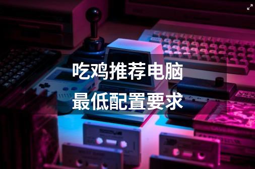 吃鸡推荐电脑最低配置要求-第1张-游戏信息-龙启网