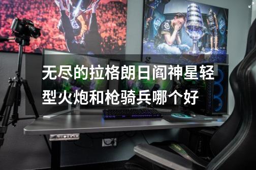 无尽的拉格朗日阎神星轻型火炮和枪骑兵哪个好-第1张-游戏信息-龙启网