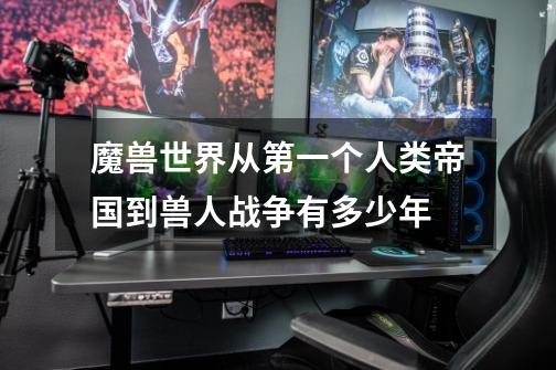 魔兽世界从第一个人类帝国到兽人战争有多少年-第1张-游戏信息-龙启网