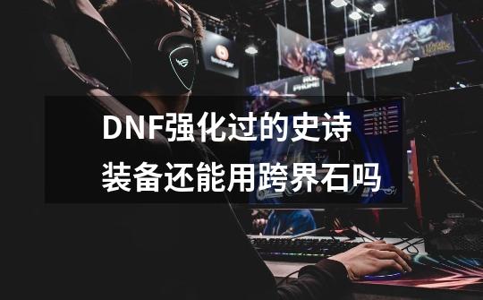 DNF强化过的史诗装备还能用跨界石吗-第1张-游戏信息-龙启网