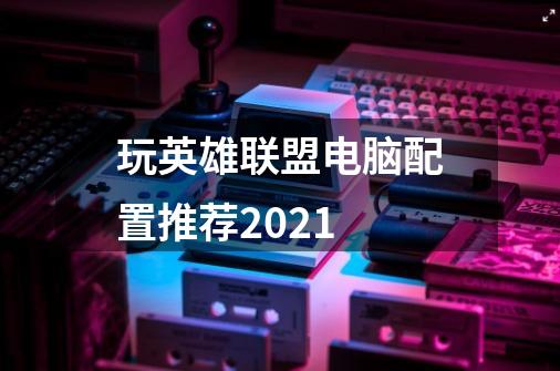 玩英雄联盟电脑配置推荐2021-第1张-游戏信息-龙启网