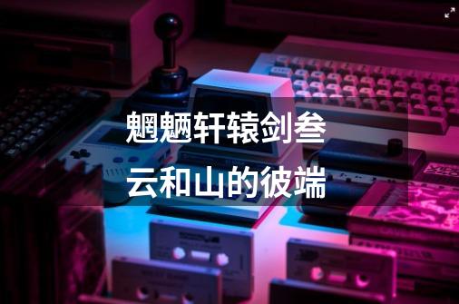 魍魉轩辕剑叁 云和山的彼端-第1张-游戏信息-龙启网